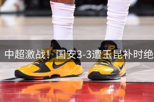 中超激战！国安3-3遭玉昆补时绝平 达万倒钩惊艳全场