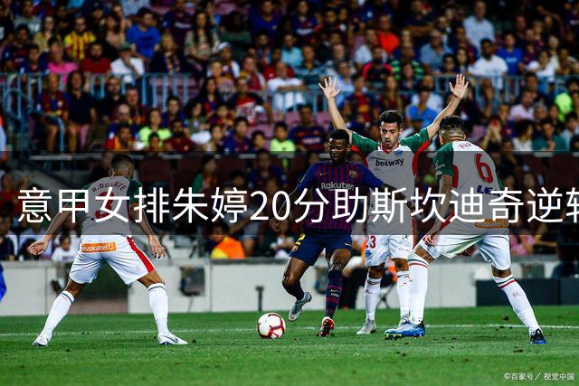意甲女排朱婷20分助斯坎迪奇逆转晋级