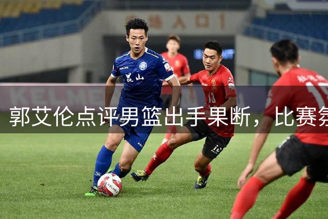 郭艾伦点评男篮出手果断，比赛氛围轻松超训练